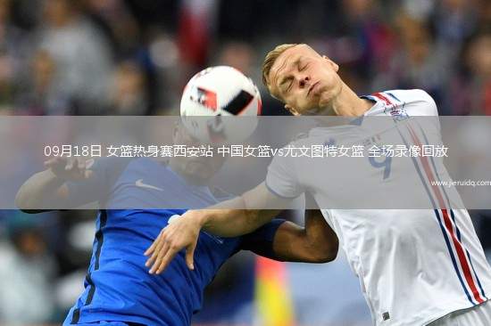 09月18日 女籃熱身賽西安站 中國女籃vs尤文圖特女籃 全場錄像回放