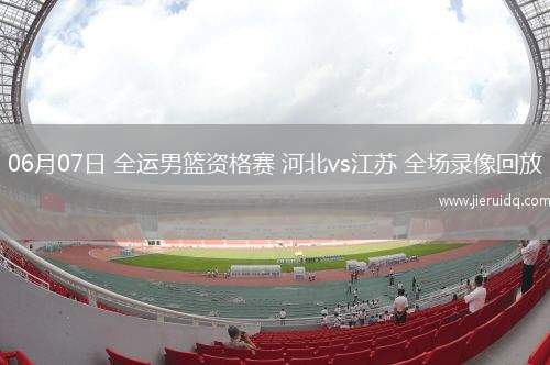 06月07日 全運(yùn)男籃資格賽 河北vs江蘇 全場(chǎng)錄像回放 06月07日 全運(yùn)男籃資格賽 河北vs江蘇 全場(chǎng)錄像回放