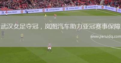 武漢女足奪冠，嵐圖汽車助力亞冠賽事保障