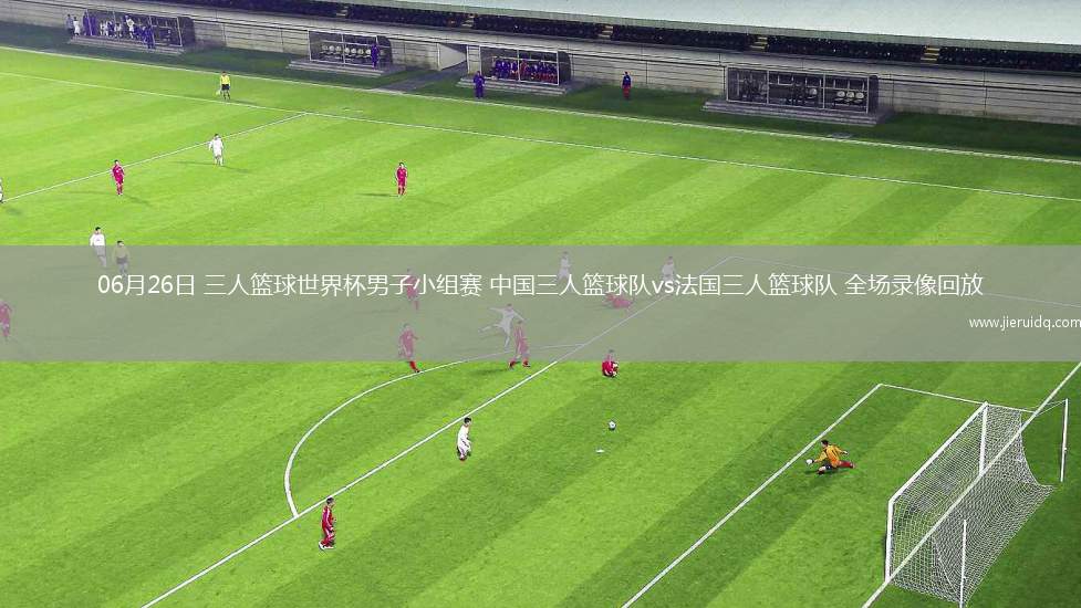 06月26日 三人籃球世界杯男子小組賽 中國三人籃球隊vs法國三人籃球隊 全場錄像回放 06月26日 三人籃球世界杯男子小組賽 中國三人籃球隊vs法國三人籃球隊 全場錄像回放