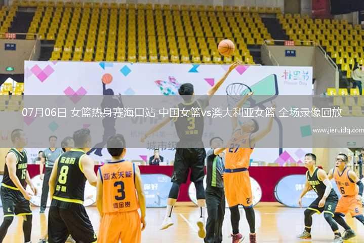 07月06日 女籃熱身賽?？谡?中國(guó)女籃vs澳大利亞女籃 全場(chǎng)錄像回放