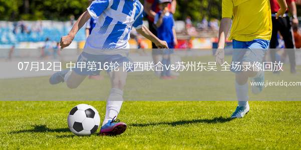 07月12日 中甲第16輪 陜西聯合vs蘇州東吳 全場錄像回放