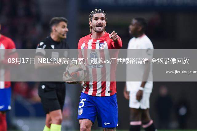 08月17日 NBL常規(guī)賽 石家莊翔藍vs江西鯨裕清酒 全場錄像回放 08月17日 NBL常規(guī)賽 石家莊翔藍vs江西鯨裕清酒 全場錄像回放