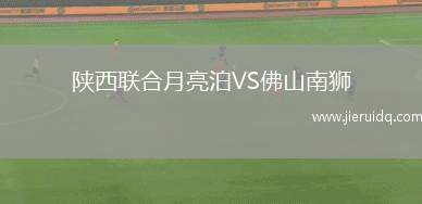 陜西聯(lián)合月亮泊VS佛山南獅 陜西聯(lián)合月亮泊VS佛山南獅