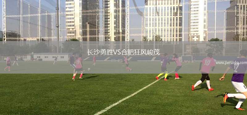 長(zhǎng)沙勇勝VS合肥狂風(fēng)峻茂 長(zhǎng)沙勇勝VS合肥狂風(fēng)峻茂