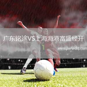 廣東銘途VS上海海港富盛經(jīng)開 廣東銘途VS上海海港富盛經(jīng)開